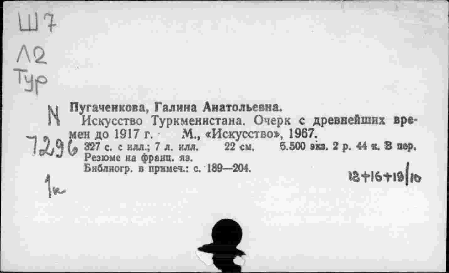 ﻿LUT
Лй
Typ
НПугаченкова, Галина Анатольевна.
Искусство Туркменистана. Очерк с древнейших вре-Шмен до 1917 г. М.» «Искусство», 1967.
327 с. с идя.; 7 л. илл. 22 см. 5.500 экз. 2 р. 44 к. В пер.
Резюме иа франц, яз.
Библиогр. в примеч.: с. 189—204.